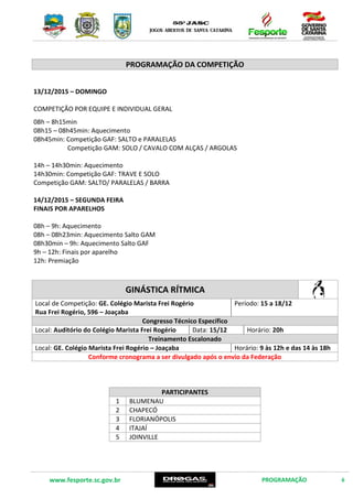 www.fesporte.sc.gov.br PROGRAMAÇÃO 6
PROGRAMAÇÃO DA COMPETIÇÃO
13/12/2015 – DOMINGO
COMPETIÇÃO POR EQUIPE E INDIVIDUAL GERAL
08h – 8h15min
08h15 – 08h45min: Aquecimento
08h45min: Competição GAF: SALTO e PARALELAS
Competição GAM: SOLO / CAVALO COM ALÇAS / ARGOLAS
14h – 14h30min: Aquecimento
14h30min: Competição GAF: TRAVE E SOLO
Competição GAM: SALTO/ PARALELAS / BARRA
14/12/2015 – SEGUNDA FEIRA
FINAIS POR APARELHOS
08h – 9h: Aquecimento
08h – 08h23min: Aquecimento Salto GAM
08h30min – 9h: Aquecimento Salto GAF
9h – 12h: Finais por aparelho
12h: Premiação
GINÁSTICA RÍTMICA
Local de Competição: GE. Colégio Marista Frei Rogério
Rua Frei Rogério, 596 – Joaçaba
Período:15 a 18/12
Congresso Técnico Específico
Local:Auditório do Colégio Marista Frei Rogério Data: 15/12 Horário: 20h
Treinamento Escalonado
Local: GE. Colégio Marista Frei Rogério – Joaçaba Horário: 9 às 12h e das 14 às 18h
Conforme cronograma a ser divulgado após o envio da Federação
PARTICIPANTES
1 BLUMENAU
2 CHAPECÓ
3 FLORIANÓPOLIS
4 ITAJAÍ
5 JOINVILLE
 