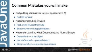 JavaOne
@dblevins @tomitribe#EJBCDI
Common Mistakes you will make
• Not putting a beans.xml in your app (Java EE 6)
• No CDI for you!
• Not understanding @Typed
• Psst, think @Local from EJB
• Bites you when using @Produces
• Not understanding what Dependent and NormalScope
• Dependent == plain object
• NormalScoped == proxied object
• Bites you when creating custom scopes
 
