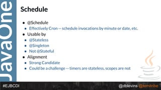 JavaOne
@dblevins @tomitribe#EJBCDI
Schedule
• @Schedule
• Effectively Cron -- schedule invocations by minute or date, etc.
• Usable by
• @Stateless
• @Singleton
• Not @Stateful
• Alignment
• Strong Candidate
• Could be a challenge -- timers are stateless, scopes are not
 