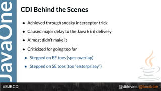 JavaOne
@dblevins @tomitribe#EJBCDI
CDI Behind the Scenes
• Achieved through sneaky interceptor trick
• Caused major delay to the Java EE 6 delivery
• Almost didn’t make it
• Criticized for going too far
• Stepped on EE toes (spec overlap)
• Stepped on SE toes (too “enterprisey”)
 