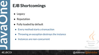 JavaOne
@dblevins @tomitribe#EJBCDI
EJB Shortcomings
• Legacy
• Reputation
• Fully loaded by default
• Every method starts a transaction
• Throwing an exception destroys the instance
• Instances are non-concurrent
 