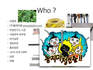 Who ?
• 이용혁
• (주)플레이팸 www.playfam.com
• 부설연구소 소장
• 사업본부 본부장
• 비서실장
• 영업부장
• 홍보팀장
• JAVA 프로그래머
• 남편
• 아빠
 