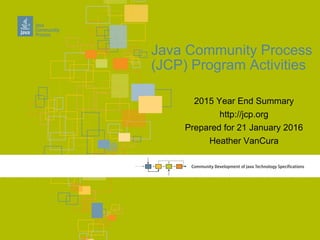 2015 Year End Summary
http://jcp.org
Prepared for 21 January 2016
Heather VanCura
Java Community Process
(JCP) Program Activities
 