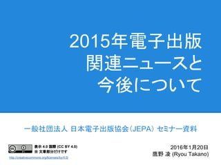 2015年電子出版
関連ニュースと
今後について
一般社団法人 日本電子出版協会（JEPA） セミナー資料
2016年1月20日
鷹野 凌 (Ryou Takano)
表示 4.0 国際 (CC BY 4.0)
※ 文章部分だけです
http://creativecommons.org/licenses/by/4.0/
 