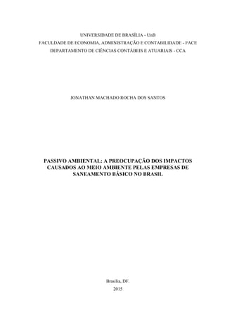 UNIVERSIDADE DE BRASÍLIA - UnB
FACULDADE DE ECONOMIA, ADMINISTRAÇÃO E CONTABILIDADE - FACE
DEPARTAMENTO DE CIÊNCIAS CONTÁBEIS E ATUARIAIS - CCA
JONATHAN MACHADO ROCHA DOS SANTOS
PASSIVO AMBIENTAL: A PREOCUPAÇÃO DOS IMPACTOS
CAUSADOS AO MEIO AMBIENTE PELAS EMPRESAS DE
SANEAMENTO BÁSICO NO BRASIL
Brasília, DF.
2015
 