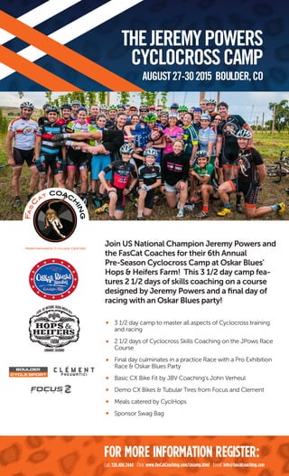 Join US National Champion Jeremy Powers and
the FasCat Coaches for their 6th Annual
Pre-Season Cyclocross Camp at Oskar Blues'
Hops & Heifers Farm! This 3 1/2 day camp fea-
tures 2 1/2 days of skills coaching on a course
designed by Jeremy Powers and a ﬁnal day of
racing with an Oskar Blues party!
3 1/2 day camp to master all aspects of Cyclocross training
and racing
2 1/2 days of Cyclocross Skills Coaching on the JPows Race
Course
Final day culminates in a practice Race with a Pro Exhibition
Race & Oskar Blues Party
Basic CX Bike Fit by JBV Coaching's John Verheul
Demo CX Bikes & Tubular Tires from Focus and Clement
Meals catered by CyclHops
Sponsor Swag Bag
THEJEREMYPOWERS
CYCLOCROSSCAMP
AUGUST27-302015 BOULDER,CO
Call: 720.406.7444 Click: www.FasCatCoaching.com/cxcamp.html Email: info@fascatcoaching.com
FOR MORE INFORMATION REGISTER:
 