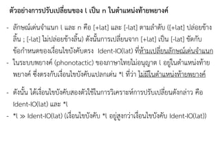 ตัวอย่างการปรับเปลี่ยนของ l เป็น n ในตาแหน่งท้ายพยางค์
- ลักษณ์เด่นจาแนก l และ n คือ [+lat] และ [-lat] ตามลาดับ ([+lat] ปล่อยข้าง
ลิน ; [-lat] ไม่ปล่อยข้างลิน) ดังนันการเปลี่ยนจาก [+lat] เป็น [-lat] ขัดกับ
ข้อกาหนดของเงื่อนไขบังคับตรง Ident-IO(lat) ที่ห้ามเปลี่ยนลักษณ์เด่นจาแนก
- ในระบบพยางค์ (phonotactic) ของภาษาไทยไม่อนุญาต l อยู่ในตาแหน่งท้าย
พยางค์ ซึ่งตรงกับเงื่อนไขบังคับแปลกเด่น *l ที่ว่า ไม่มีในตาแหน่งท้ายพยางค์
- ดังนัน ได้เงื่อนไขบังคับสองตัวใช้ในการวิเคราะห์การปรับเปลี่ยนดังกล่าว คือ
Ident-IO(lat) และ *l
- *l ≫ Ident-IO(lat) (เงื่อนไขบังคับ *l อยู่สูงกว่าเงื่อนไขบังคับ Ident-IO(lat))
 