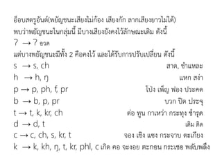 อ็อบสตรูอันต์(พยัญชนะเสียงไม่ก้อง เสียงกัก ลากเสียงยาวไม่ได้)
พบว่าพยัญชนะในกลุ่มนี มีบางเสียงยังคงไว้ลักษณะเดิม ดังนี
Ɂ → Ɂ อวด
แต่บางพยัญชนะมีทัง 2 คือคงไว้ และได้รับการปรับเปลี่ยน ดังนี
s → s, ch สาด, ชาแหละ
h → h, ŋ แหก สง่า
p → p, ph, f, pr โป่ง เพ็ญ ฟอง ประคด
b → b, p, pr บวก ปิด ประจุ
t → t, k, kr, ch ต่อ ทูน กาเหว่า กระทุง ชำรุด
d → d, t เดิม ติด
c → c, ch, s, kr, t จอง เชิง แซง กระจาบ ตะเกียง
k → k, kh, ŋ, t, kr, phl, c เกิด คอ จะงอย ตะกอน กระเชอ พลับพลึง
 