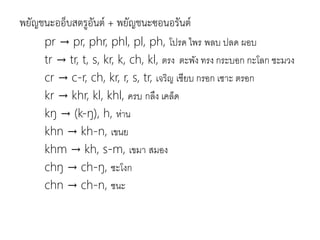 พยัญชนะออ็บสตรูอันต์ + พยัญชนะซอนอรันต์
pr → pr, phr, phl, pl, ph, โปรด ไพร พลบ ปลด ผอบ
tr → tr, t, s, kr, k, ch, kl, ตรง ตะพัง ทรง กระบอก กะโลก ชะมวง
cr → c-r, ch, kr, r, s, tr, เจริญ เชียบ กรอก เซำะ ตรอก
kr → khr, kl, khl, ครบ กลึง เคล็ด
kŋ → (k-ŋ), h, ห่าน
khn → kh-n, เขนย
khm → kh, s-m, เขมำ สมอง
chŋ → ch-ŋ, ชะโงก
chn → ch-n, ชนะ
 