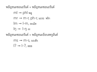 พยัญชนะซอนอรันต์ + พยัญชนะซอนอรันต์
ml → phl พลู
mr → m-r, ph-r, มะระ พริก
lm → l-m, ละเมิด
lŋ → l-ŋ งง
พยัญชนะซอนอรันต์ + พยัญชนะอ็อบสตรูอันต์
ms → m-s, มะเส็ง
lɁ → l-Ɂ, ลออ
 