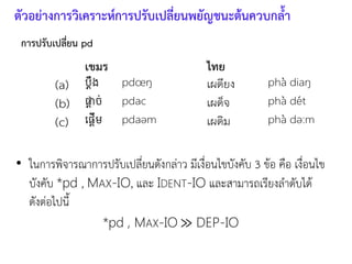 การปรับเปลี่ยน pd
• ในการพิจารณาการปรับเปลี่ยนดังกล่าว มีเงื่อนไขบังคับ 3 ข้อ คือ เงื่อนไข
บังคับ *pd , MAX-IO, และ IDENT-IO และสามารถเรียงลาดับได้
ดังต่อไปนี
*pd , MAX-IO ≫ DEP-IO
เขมร ไทย
(a) pdœŋ เผดียง pha diaŋ
(b) pdac เผด็จ pha det
(c) pdaǝm เผดิม pha dǝ:m
ตัวอย่างการวิเคราะห์การปรับเปลี่ยนพยัญชนะต้นควบกลา
 