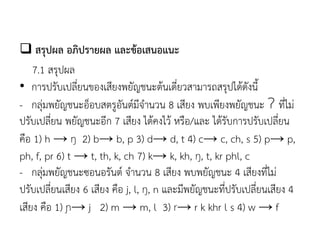  สรุปผล อภิปรายผล และข้อเสนอแนะ
7.1 สรุปผล
• การปรับเปลี่ยนของเสียงพยัญชนะต้นเดี่ยวสามารถสรุปได้ดังนี
- กลุ่มพยัญชนะอ็อบสตรูอันต์มีจานวน 8 เสียง พบเพียงพยัญชนะ Ɂ ที่ไม่
ปรับเปลี่ยน พยัญชนะอีก 7 เสียง ได้คงไว้ หรือ/และ ได้รับการปรับเปลี่ยน
คือ 1) h → ŋ 2) b→ b, p 3) d→ d, t 4) c→ c, ch, s 5) p→ p,
ph, f, pr 6) t → t, th, k, ch 7) k→ k, kh, ŋ, t, kr phl, c
- กลุ่มพยัญชนะซอนอรันต์ จานวน 8 เสียง พบพยัญชนะ 4 เสียงที่ไม่
ปรับเปลี่ยนเสียง 6 เสียง คือ j, l, ŋ, n และมีพยัญชนะที่ปรับเปลี่ยนเสียง 4
เสียง คือ 1) ɲ→ j 2) m → m, l 3) r→ r k khr l s 4) w → f
 