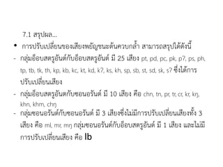 7.1 สรุปผล...
• การปรับเปลี่ยนของเสียงพยัญชนะต้นควบกลา สามารถสรุปได้ดังนี
- กลุ่มอ็อบสตรูอันต์กับอ็อบสตรูอันต์ มี 25 เสียง pt, pd, pc, pk, pɁ, ps, ph,
tp, tb, tk, th, kp, kb, kc, kt, kd, kɁ, ks, kh, sp, sb, st, sd, sk, sɁ ซึ่งได้การ
ปรับเปลี่ยนเสียง
- กลุ่มอ็อบสตรูอันตกับซอนอรันต์ มี 10 เสียง คือ chn, tn, pr, tr, cr, kr, kŋ,
khn, khm, chŋ
- กลุ่มซอนอรันต์กับซอนอรันต์ มี 3 เสียงซึ่งไม่มีการปรับเปลี่ยนเสียงทัง 3
เสียง คือ ml, mr, mŋ กลุ่มซอนอรันต์กับอ็อบสตรูอันต์ มี 1 เสียง และไม่มี
การปรับเปลี่ยนเสียง คือ lb
 