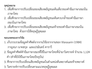 จุดมุ่งหมาย
1. เพื่อศึกษาการปรับเปลี่ยนของเสียงพยัญชนะต้นเดี่ยวของคายืมภาษาเขมรใน
ภาษาไทย
2. เพื่อศึกษาการปรับเปลี่ยนของเสียงพยัญชนะต้นควบกลาของคายืมภาษา
เขมรในภาษาไทย
3. เพื่อศึกษาการปรับเปลี่ยนของเสียงพยัญชนะท้ายของคายืมภาษาเขมรใน
ภาษาไทย ด้วยการใช้ทฤษฎีอุตมผล
ขอบเขตของการวิจัย
1. เก็บรวบรวมข้อมูลคาศัพท์จากงานวิจัยจากงานของ Warasarin (1984)
กาญจนา นาคสกุล และเปรมินทร์ คาราวี
2. ข้อมูลคาศัพท์คายืมภาษาเขมรที่ใช้ในภาษาไทยที่นามาวิเคราะห์ จานวน 1,124
คา (คาที่ยังใช้ในภาษาไทยปัจจุบัน)
3. ศึกษาการปรับเปลี่ยนเสียงพยัญชนะในตาแหน่งต้นพยางค์และท้ายพยางค์
3. วิเคราะห์การปรับเปลี่ยนตามแนวทฤษฎีอุตมผล
 