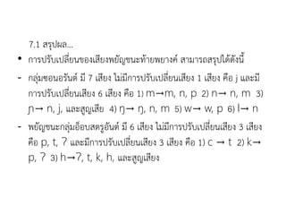 7.1 สรุปผล...
• การปรับเปลี่ยนของเสียงพยัญชนะท้ายพยางค์ สามารถสรุปได้ดังนี
- กลุ่มซอนอรันต์ มี 7 เสียง ไม่มีการปรับเปลี่ยนเสียง 1 เสียง คือ j และมี
การปรับเปลี่ยนเสียง 6 เสียง คือ 1) m→m, n, p 2) n→ n, m 3)
ɲ→ n, j, และสูญเสีย 4) ŋ→ ŋ, n, m 5) w→ w, p 6) l→ n
- พยัญชนะกลุ่มอ็อบสตรูอันต์ มี 6 เสียง ไม่มีการปรับเปลี่ยนเสียง 3 เสียง
คือ p, t, Ɂ และมีการปรับเปลี่ยนเสียง 3 เสียง คือ 1) c → t 2) k→
p, Ɂ 3) h→Ɂ, t, k, h, และสูญเสียง
 