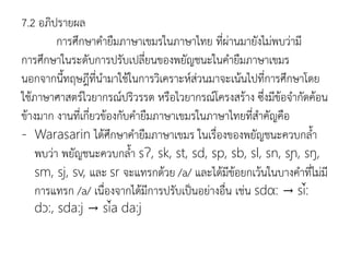7.2 อภิปรายผล
การศึกษาคายืมภาษาเขมรในภาษาไทย ที่ผ่านมายังไม่พบว่ามี
การศึกษาในระดับการปรับเปลี่ยนของพยัญชนะในคายืมภาษาเขมร
นอกจากนีทฤษฎีที่นามาใช้ในการวิเคราะห์ส่วนมาจะเน้นไปที่การศึกษาโดย
ใช้ภาษาศาสตร์ไวยากรณ์ปริวรรต หรือไวยากรณ์โครงสร้าง ซึ่งมีข้อจากัดค้อน
ข้างมาก งานที่เกี่ยวข้องกับคายืมภาษาเขมรในภาษาไทยที่สาคัญคือ
- Warasarin ได้ศึกษาคายืมภาษาเขมร ในเรื่องของพยัญชนะควบกลา
พบว่า พยัญชนะควบกลา sɁ, sk, st, sd, sp, sb, sl, sn, sɲ, sŋ,
sm, sj, sv, และ sr จะแทรกด้วย /a/ และได้มีข้อยกเว้นในบางคาที่ไม่มี
การแทรก /a/ เนื่องจากได้มีการปรับเป็นอย่างอื่น เช่น sdα: → si:
dɔ:, sda:j → sia da:j
 