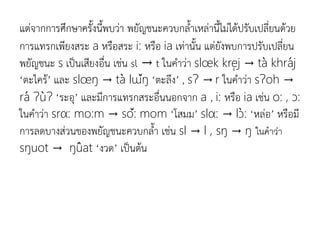 แต่จากการศึกษาครังนีพบว่า พยัญชนะควบกลาเหล่านีไม่ได้ปรับเปลี่ยนด้วย
การแทรกเพียงสระ a หรือสระ i: หรือ ia​​เท่านัน แต่ยังพบการปรับเปลี่ยน
พยัญชนะ s เป็นเสียงอื่น เช่น sl → t ในคาว่า slœk krej → ta khraj
‘ตะไคร้’ และ slœŋ → ta lɯŋ ‘ตะลึง’ , sɁ → r ในคาว่า sɁoh →
ra ɁuɁ ‘ระอุ’ และมีการแทรกสระอื่นนอกจาก a , i: หรือ ia เช่น o: , ɔ:
ในคาว่า srα: mo:m → so: mom ‘โสมม’ slα: → lɔ: ‘หล่อ’ หรือมี
การลดบางส่วนของพยัญชนะควบกลา เช่น sl → l , sŋ → ŋ ในคำว่ำ
sŋuot → ŋuat ‘งวด’ เป็นต้น
 