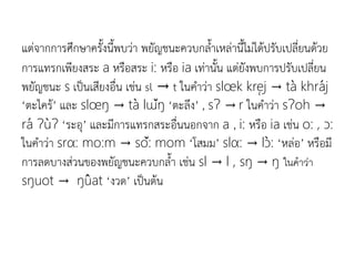 แต่จากการศึกษาครังนีพบว่า พยัญชนะควบกลาเหล่านีไม่ได้ปรับเปลี่ยนด้วย
การแทรกเพียงสระ a หรือสระ i: หรือ ia​​เท่านัน แต่ยังพบการปรับเปลี่ยน
พยัญชนะ s เป็นเสียงอื่น เช่น sl → t ในคาว่า slœk krej → ta khraj
‘ตะไคร้’ และ slœŋ → ta lɯŋ ‘ตะลึง’ , sɁ → r ในคาว่า sɁoh →
ra ɁuɁ ‘ระอุ’ และมีการแทรกสระอื่นนอกจาก a , i: หรือ ia เช่น o: , ɔ:
ในคาว่า srα: mo:m → so: mom ‘โสมม’ slα: → lɔ: ‘หล่อ’ หรือมี
การลดบางส่วนของพยัญชนะควบกลา เช่น sl → l , sŋ → ŋ ในคำว่ำ
sŋuot → ŋuat ‘งวด’ เป็นต้น
 