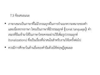 7.3 ข้อเสนอแนะ
• ภาษาเขมรเป็นภาษาที่ไม่มีวรรณยุกต์ในการจาแนกความหมายของคา
และเนื่องจากภาษา ไทยเป็นภาษาที่มีวรรณยุกต์ (tonal language) คา
เขมรที่ยืมเข้ามาใช้ในภาษาไทยคงจะผ่านวิธีเพิ่มรูปวรรณยุกต์
(tonalizations) ซึ่งเป็นเรื่องที่น่าสนใจสาหรับงานวิจัยครังต่อไป
• ควรมีการศึกษาในด้านอื่นของคายืมด้วยใช้ทฤษฎีอุตมผล
 