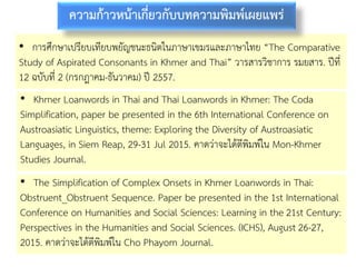 • การศึกษาเปรียบเทียบพยัญชนะธนิตในภาษาเขมรและภาษาไทย “The Comparative
Study of Aspirated Consonants in Khmer and Thai” วารสารวิชาการ รมยสาร. ปีที่
12 ฉบับที่ 2 (กรกฎาคม-ธันวาคม) ปี 2557.
ความก้าวหน้าเกี่ยวกับบทความพิมพ์เผยแพร่
• Khmer Loanwords in Thai and Thai Loanwords in Khmer: The Coda
Simplification, paper be presented in the 6th International Conference on
Austroasiatic Linguistics, theme: Exploring the Diversity of Austroasiatic
Languages, in Siem Reap, 29-31 Jul 2015. คาดว่าจะได้ตีพิมพ์ใน Mon-Khmer
Studies Journal.
• The Simplification of Complex Onsets in Khmer Loanwords in Thai:
Obstruent_Obstruent Sequence. Paper be presented in the 1st International
Conference on Humanities and Social Sciences: Learning in the 21st Century:
Perspectives in the Humanities and Social Sciences. (ICHS), August 26-27,
2015. คาดว่าจะได้ตีพิมพ์ใน Cho Phayom Journal.
 