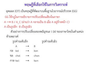 อุตมผล (OT) เป็นทฤษฎีที่พัฒนาบนพืนฐานไวยากรณ์ปริวรรต (GG)
ทฤษฎีที่เลือกใช้ในการวิเคราะห์
GG ใช้กฎในการอธิบายการปรับเปลี่ยนเสียงในภาษา
A → B / A_C (อ่านว่า A กลายเป็น B เมื่อ A อยู่ข้างหน้า C)
A เป็นรูปลึก B เป็นรูปผิว
ตัวอย่างการปรับเปลี่ยนของพยัญชนะ l (ล) ของภาษาไทยในตาแหน่ง
ท้ายพยางค์
รูปคาระดับลึก รูปคาระดับผิว
A → B
กล kol → kon
ชล chol → chon
กาล ka:l → ka:n
 