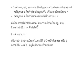 - ในคา กล, ชล, และ กาล มีพยัญชนะ ล ในตาแหน่งท้ายพยางค์
- พยัญชนะ ล ในคาดังกล่าวถูกปรับ หรือออกเสียงเป็น น n
- พยัญชนะ ล ในคาดังกล่าวนาหน้าด้วยสระ o a:
ดังนัน การปรับเปลี่ยนเช่นนี สามารถเขียนเป็น กฎ ตาม
ไวยากรณ์ปริวรรต ดังต่อไปนี
l → n / v_n
อธิบายว่า l กลายเป็น n ในกรณีที่ l นาหน้าด้วยสระ หรือ l
กลายเป็น n เมื่อ l อยู่ในตาแหน่งท้ายพยางค์
 