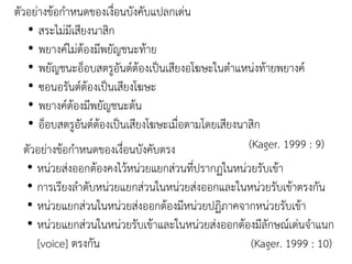 ตัวอย่างข้อกาหนดของเงื่อนบังคับแปลกเด่น
• สระไม่มีเสียงนาสิก
• พยางค์ไม่ต้องมีพยัญชนะท้าย
• พยัญชนะอ็อบสตรูอันต์ต้องเป็นเสียงอโฆษะในตาแหน่งท้ายพยางค์
• ซอนอรันต์ต้องเป็นเสียงโฆษะ
• พยางค์ต้องมีพยัญชนะต้น
• อ็อบสตรูอันต์ต้องเป็นเสียงโฆษะเมื่อตามโดยเสียงนาสิก
(Kager. 1999 : 9)ตัวอย่างข้อกาหนดของเงื่อนบังคับตรง
• หน่วยส่งออกต้องคงไว้หน่วยแยกส่วนที่ปรากฏในหน่วยรับเข้า
• การเรียงลาดับหน่วยแยกส่วนในหน่วยส่งออกและในหน่วยรับเข้าตรงกัน
• หน่วยแยกส่วนในหน่วยส่งออกต้องมีหน่วยปฏิภาคจากหน่วยรับเข้า
• หน่วยแยกส่วนในหน่วยรับเข้าและในหน่วยส่งออกต้องมีลักษณ์เด่นจาแนก
[voice] ตรงกัน (Kager. 1999 : 10)
 