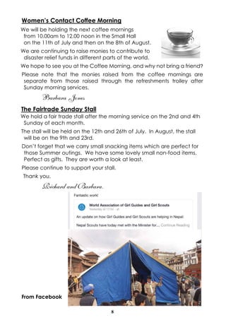 8
Women’s Contact Coffee Morning
We will be holding the next coffee mornings
from 10.00am to 12.00 noon in the Small Hall
on the 11th of July and then on the 8th of August.
We are continuing to raise monies to contribute to
disaster relief funds in different parts of the world.
We hope to see you at the Coffee Morning, and why not bring a friend?
Please note that the monies raised from the coffee mornings are
separate from those raised through the refreshments trolley after
Sunday morning services.
Barbara Jones
The Fairtrade Sunday Stall
We hold a fair trade stall after the morning service on the 2nd and 4th
Sunday of each month.
The stall will be held on the 12th and 26th of July. In August, the stall
will be on the 9th and 23rd.
Don’t forget that we carry small snacking items which are perfect for
those Summer outings. We have some lovely small non-food items.
Perfect as gifts. They are worth a look at least.
Please continue to support your stall.
Thank you.
Richard and Barbara.
From Facebook
 