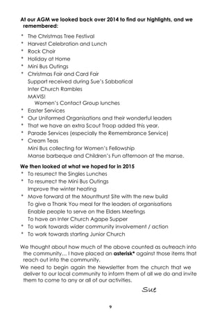 9
At our AGM we looked back over 2014 to find our highlights, and we
remembered:
* The Christmas Tree Festival
* Harvest Celebration and Lunch
* Rock Choir
* Holiday at Home
* Mini Bus Outings
* Christmas Fair and Card Fair
Support received during Sue’s Sabbatical
Inter Church Rambles
MAVIS!
Women’s Contact Group lunches
* Easter Services
* Our Uniformed Organisations and their wonderful leaders
* That we have an extra Scout Troop added this year.
* Parade Services (especially the Remembrance Service)
* Cream Teas
Mini Bus collecting for Women’s Fellowship
Manse barbeque and Children’s Fun afternoon at the manse.
We then looked at what we hoped for in 2015
* To resurrect the Singles Lunches
* To resurrect the Mini Bus Outings
Improve the winter heating
* Move forward at the Mounthurst Site with the new build
To give a Thank You meal for the leaders of organisations
Enable people to serve on the Elders Meetings
To have an Inter Church Agape Supper
* To work towards wider community involvement / action
* To work towards starting Junior Church
We thought about how much of the above counted as outreach into
the community… I have placed an asterisk* against those items that
reach out into the community.
We need to begin again the Newsletter from the church that we
deliver to our local community to inform them of all we do and invite
them to come to any or all of our activities.
 