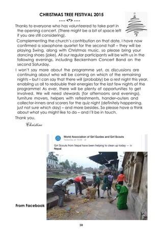 10
CHRISTMAS TREE FESTIVAL 2015
---- <*> ----
Thanks to everyone who has volunteered to take part in
the opening concert. (There might be a bit of space left
if you are still considering).
Complementing the church’s contribution on that date, I have now
confirmed a saxophone quartet for the second half – they will be
playing Swing, along with Christmas music, so please bring your
dancing shoes (joke). All our regular participants will be with us in the
following evenings, including Beckenham Concert Band on the
second Saturday.
I won’t say more about the programme yet, as discussions are
continuing about who will be coming on which of the remaining
nights – but I can say that there will (probably) be a rest night this year,
enabling us all to redouble their energies for the last few nights of the
programme! As ever, there will be plenty of opportunities to get
involved. We will need stewards (for afternoons and evenings),
furniture movers, helpers with refreshments, hander–outers and
collector-inners and scorers for the quiz night (definitely happening,
just not sure which day) – and more besides. So please have a think
about what you might like to do – and I’ll be in touch.
Thank you,
Christine
From Facebook
 