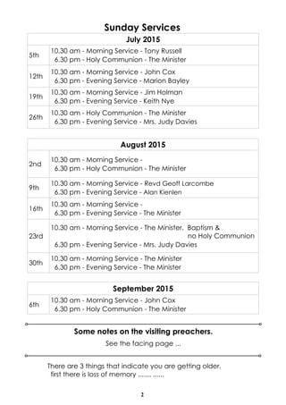 2
Sunday Services
Some notes on the visiting preachers.
July 2015
5th
10.30 am - Morning Service - Tony Russell
6.30 pm - Holy Communion - The Minister
12th
10.30 am - Morning Service - John Cox
6.30 pm - Evening Service - Marion Bayley
19th
10.30 am - Morning Service - Jim Holman
6.30 pm - Evening Service - Keith Nye
26th
10.30 am - Holy Communion - The Minister
6.30 pm - Evening Service - Mrs. Judy Davies
See the facing page ...
September 2015
6th
10.30 am - Morning Service - John Cox
6.30 pm - Holy Communion - The Minister
August 2015
2nd
10.30 am - Morning Service -
6.30 pm - Holy Communion - The Minister
9th
10.30 am - Morning Service - Revd Geoff Larcombe
6.30 pm - Evening Service - Alan Kienlen
16th
10.30 am - Morning Service -
6.30 pm - Evening Service - The Minister
23rd
10.30 am - Morning Service - The Minister. Baptism &
no Holy Communion
6.30 pm - Evening Service - Mrs. Judy Davies
30th
10.30 am - Morning Service - The Minister
6.30 pm - Evening Service - The Minister
There are 3 things that indicate you are getting older,
first there is loss of memory ....... ......
 