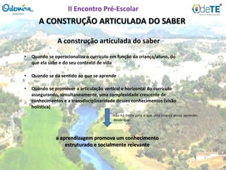 A CONSTRUÇÃO ARTICULADA DO SABER
A construção articulada do saber
• Quando se operacionaliza o currículo em função da criança/aluno, do
que ela sabe e do seu contexto de vida
• Quando se promover a articulação vertical e horizontal do currículo
assegurando, simultaneamente, uma complexidade crescente de
conhecimentos e a transdisciplinaridade desses conhecimentos (visão
holística)
• Quando se dá sentido ao que se aprende
não há limite para o que uma criança possa aprender,
desde que:
a aprendizagem promova um conhecimento
estruturado e socialmente relevante
II Encontro Pré-Escolar
 