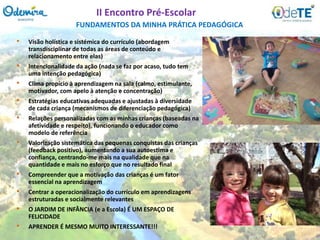 • Visão holística e sistémica do currículo (abordagem
transdisciplinar de todas as áreas de conteúdo e
relacionamento entre elas)
• Intencionalidade da ação (nada se faz por acaso, tudo tem
uma intenção pedagógica)
• Clima propício à aprendizagem na sala (calmo, estimulante,
motivador, com apelo à atenção e concentração)
• Estratégias educativas adequadas e ajustadas à diversidade
de cada criança (mecanismos de diferenciação pedagógica)
• Relações personalizadas com as minhas crianças (baseadas na
afetividade e respeito), funcionando o educador como
modelo de referência
• Valorização sistemática das pequenas conquistas das crianças
(feedback positivo), aumentando a sua autoestima e
confiança, centrando-me mais na qualidade que na
quantidade e mais no esforço que no resultado final
• Compreender que a motivação das crianças é um fator
essencial na aprendizagem
• Centrar a operacionalização do currículo em aprendizagens
estruturadas e socialmente relevantes
• O JARDIM DE INFÂNCIA (e a Escola) É UM ESPAÇO DE
FELICIDADE
• APRENDER É MESMO MUITO INTERESSANTE!!!
FUNDAMENTOS DA MINHA PRÁTICA PEDAGÓGICA
II Encontro Pré-Escolar
 