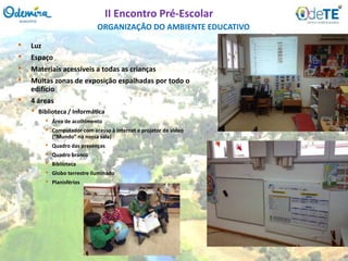 • Luz
• Espaço
• Materiais acessíveis a todas as crianças
• Muitas zonas de exposição espalhadas por todo o
edifício
• 4 áreas
• Biblioteca / Informática
• Área de acolhimento
• Computador com acesso à internet e projetor de video
(“Mundo” na nossa sala)
• Quadro das presenças
• Quadro branco
• Biblioteca
• Globo terrestre iluminado
• Planisférios
ORGANIZAÇÃO DO AMBIENTE EDUCATIVO
II Encontro Pré-Escolar
 