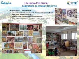 • Expressão Plástica / Jogos de mesa
• Zona envolvente forrada com pinturas de diferentes estilos (Picasso, Monet,
Manet, Klimt, Toulouse-Lautrec,…)
• Pincéis de grande qualidade e papéis de grande formato
• Palete de 10 cores (primárias + secundárias + preto + branco + 2 cores)
ORGANIZAÇÃO DO AMBIENTE EDUCATIVO
II Encontro Pré-Escolar
 