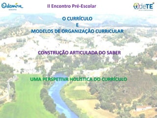 O CURRÍCULO
E
MODELOS DE ORGANIZAÇÃO CURRICULAR
CONSTRUÇÃO ARTICULADA DO SABER
UMA PERSPETIVA HOLÍSTICA DO CURRÍCULO
II Encontro Pré-Escolar
 