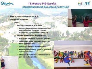 • ÁREA DE EXPRESSÃO E COMUNICAÇÃO
• Domínio das expressões
• Plástica
• Processos de Apreciação Artística
• Pintura: Impressionismo, Simbolismo, Pós-
Impressionismo, Fauvismo, Cubismo,
Surrealismo, Expressionismo e Pop-Art
• Projetos de execução e criação artística
• Pintura em diferentes suportes e formatos
• Desenho em papel, no quadro de giz e no
barro (papa de barro)
• Construção de obras tridimensionais
• Modelagem com barro, gravação, pintura e
“envernizamento”
• Utilização de materiais e técnicas diversas
para produções plásticas
OPERACIONALIZAÇÃO DAS ÁREAS DE CONTEÚDO
II Encontro Pré-Escolar
 