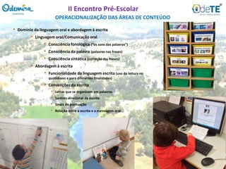 OPERACIONALIZAÇÃO DAS ÁREAS DE CONTEÚDO
II Encontro Pré-Escolar
• Domínio da linguagem oral e abordagem à escrita
• Linguagem oral/Comunicação oral
• Consciência fonológica (“os sons das palavras”)
• Consciência da palavra (palavras nas frases)
• Consciência sintática (correção das frases)
• Abordagem à escrita
• Funcionalidade da linguagem escrita (uso da leitura no
quotidiano e para diferentes finalidades)
• Convenções da escrita
• Letras que se organizam em palavras
• Sentido direcional da escrita
• Sinais de pontuação
• Relação entre a escrita e a mensagem oral
 