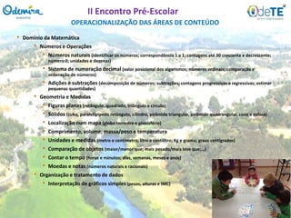 OPERACIONALIZAÇÃO DAS ÁREAS DE CONTEÚDO
II Encontro Pré-Escolar
• Domínio da Matemática
• Números e Operações
• Números naturais (identificar os números; correspondência 1 a 1; contagens até 30 crescente e decrescente;
número 0; unidades e dezenas)
• Sistema de numeração decimal (valor posicional dos algarismos; números ordinais; comparação e
ordenação de números)
• Adições e subtrações (decomposição de números; subtrações; contagens progressivas e regressivas; estimar
pequenas quantidades)
• Geometria e Medidas
• Figuras planas (retângulo, quadrado, triângulo e círculo)
• Sólidos (cubo, paralelipípedo retângulo, cilindro, pirâmide triangular, pirâmide quadrangular, cone e esfera)
• Localização num mapa (globo terrestre e planisfério)
• Comprimento, volume, massa/peso e temperatura
• Unidades e medidas (metro e centímetro; litro e centilitro; Kg e grama; graus centígrados)
• Comparação de objetos (maior/menor que; mais pesado/mais leve que;…)
• Contar o tempo (horas e minutos; dias, semanas, meses e anos)
• Moedas e notas (números naturais e racionais)
• Organização e tratamento de dados
• Interpretação de gráficos simples (pesos, alturas e IMC)
 