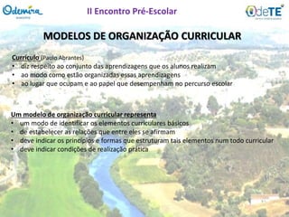MODELOS DE ORGANIZAÇÃO CURRICULAR
Um modelo de organização curricular representa
• um modo de identificar os elementos curriculares básicos
• de estabelecer as relações que entre eles se afirmam
• deve indicar os princípios e formas que estruturam tais elementos num todo curricular
• deve indicar condições de realização prática
Currículo (Paulo Abrantes)
• diz respeito ao conjunto das aprendizagens que os alunos realizam
• ao modo como estão organizadas essas aprendizagens
• ao lugar que ocupam e ao papel que desempenham no percurso escolar
II Encontro Pré-Escolar
 