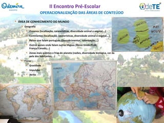 • ÁREA DE CONHECIMENTO DO MUNDO
• Geografia
• Oceanos (localização, caraterísticas, diversidade animal e vegetal,…)
• Continentes (localização, caraterísticas, diversidade animal e vegetal,…)
• Países que falam português (Descobrimentos, colonização,…)
• Outros países onde falam outras línguas (Reino Unido/EUA;
França/Canadá,…)
• Zonas mais quentes e frias do planeta (razões, diversidade biológica, cor da
pele dos habitantes,…)
• Física
• Gravidade
• Impulsão
• Atrito
OPERACIONALIZAÇÃO DAS ÁREAS DE CONTEÚDO
II Encontro Pré-Escolar
 