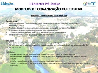 MODELOS DE ORGANIZAÇÃO CURRICULAR
Características
• As componentes do currículo são estabelecidas em função das necessidades e interesses
das crianças/alunos
• A seleção dos objetivos/aprendizagens, conteúdos e estratégias têm como finalidade
promover o desenvolvimento individual de cada criança/aluno
• O currículo orienta-se para a exercitação da construção do conhecimento
• Tende a estruturar-se em atividades/experiências/projetos
Modelo Centrado na Criança/Aluno
Vantagens
• Personalização, significado e motivação intrínseca da aprendizagem
• Dá um maior relevo ao desenvolvimento da autonomia e aos efeitos atitudinais que aos resultados do
sucesso escolar
Limitações
• Relativa negligência dos objetivos/aprendizagens comuns a todas as crianças/alunos
• Revela um certo menosprezo da função social da educação e da transmissão duma herança cultural
comum
• Dificulta a decisão acerca das experiências significativas a promover
• Dificulta a transformação das atividades e aprendizagens em conhecimentos estruturados e socialmente
relevantes
II Encontro Pré-Escolar
 