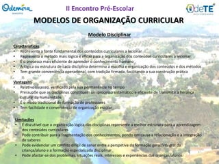 MODELOS DE ORGANIZAÇÃO CURRICULAR
Características
• Representa a fonte fundamental dos conteúdos curriculares a lecionar
• Representa o método mais lógico e eficaz para a organização dos conteúdos curriculares a lecionar
• É o processo mais eficiente de aprender o conhecimento humano
• A lógica ou estrutura de cada disciplina determina a escolha e organização dos conteúdos e dos métodos
• Tem grande conveniência operacional, com tradição firmada, facilitando a sua construção prática
Modelo Disciplinar
Vantagens
• Relativo sucesso, verificado pela sua permanência no tempo
• Pressupõe que as disciplinas constituem um processo sistemático e eficiente de transmitir a herança
cultural da humanidade
• É o modo tradicional de formação de professores
• Tem facilidade e conveniência de organização escolar
Limitações
• É discutível que a organização lógica das disciplinas represente a melhor estrutura para a aprendizagem
dos conteúdos curriculares
• Pode contribuir para a fragmentação dos conhecimentos, pondo em causa a relacionação e a integração
de saberes
• Pode evidenciar um conflito difícil de sanar entre a perspetiva da formação geral/integral da
criança/aluno e a formação especializada disciplinar
• Pode afastar-se dos problemas, situações reais, interesses e experiências das crianças/alunos
II Encontro Pré-Escolar
 