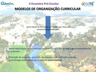 MODELOS DE ORGANIZAÇÃO CURRICULAR
como obviar às limitações do modelo por áreas de
conhecimento/conteúdo?
• Maior explicitação dos conteúdos programáticos e das aprendizagens/competências
a promover
• Definição de metas por ano/ciclo de estudos, com definição clara das
aprendizagens/competências a adquirir pelas crianças
II Encontro Pré-Escolar
 