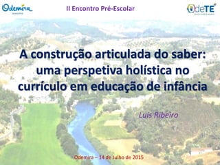 A construção articulada do saber:
uma perspetiva holística no
currículo em educação de infância
Odemira – 14 de Julho de 2015
Luís Ribeiro
II Encontro Pré-Escolar
 