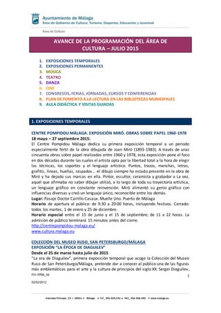 F01-FP08_04
02/02/2012
1
AVANCE DE LA PROGRAMACIÓN DEL ÁREA DE
CULTURA – JULIO 2015
1. EXPOSICIONES TEMPORALES
2. EXPOSICIONES PERMANENTES
3. MÚSICA
4. TEATRO
5. DANZA
6. CINE
7. CONGRESOS, FERIAS, JORNADAS, CURSOS Y CONFERENCIAS
8. PLAN DE FOMENTO A LA LECTURA EN LAS BIBLIOTECAS MUNICIPALES
9. AULA DIDÁCTICA Y VISITAS GUIADAS
1. EXPOSICIONES TEMPORALES
CENTRE POMPIDOU MÁLAGA. EXPOSICIÓN MIRÓ. OBRAS SOBRE PAPEL 1960-1978
18 mayo – 27 septiembre 2015:
El Centre Pompidou Málaga dedica su primera exposición temporal a un periodo
especialmente fértil de la obra dibujada de Joan Miró (1893-1983). A través de unas
cincuenta obras sobre papel realizadas entre 1960 y 1978, esta exposición pone el foco
en dos décadas durante las cuales el artista opta por la libertad total a la hora de elegir
las técnicas, los soportes y el lenguaje artístico. Puntos, trazos, manchas, letras,
grafitis, líneas, huellas, raspados... el dibujo siempre ha estado presente en la obra de
Miró y ha dejado sus marcas en ella. Pintor, escultor, ceramista y grabador a La vez,
aquel que afirmaba no saber dibujar utilizó, a lo largo de toda su trayectoria artística,
un lenguaje gráfico en constante reinvención. Miró alimentó su genio gráfico con
influencias diversas y creó un lenguaje único, reconocible entre los demás.
Lugar: Pasaje Doctor Carrillo Casaux. Muelle Uno. Puerto de Málaga
Horario de apertura al público: de 9:30 a 20:00 horas, incluyendo festivos. Cerrado:
todos los martes, 1 de enero y 25 de diciembre.
Horario especial entre el 15 de junio y el 15 de septiembre; de 11 a 22 horas. La
admisión de público terminará 15 minutos antes del cierre.
http://centrepompidou-malaga.eu/
www.cultura.malaga.eu
COLECCIÓN DEL MUSEO RUSO, SAN PETERSBURGO/MÁLAGA
EXPOSICIÓN “LA ÉPOCA DE DIAGUILEV”
Desde el 25 de marzo hasta julio de 2015
“La era de Diaguilev”, primera exposición temporal que acoge la Colección del Museo
Ruso de San Petersburgo/Málaga, pretende dar a conocer al público una de las figuras
más emblemáticas para el arte y la cultura de principios del siglo XX: Sergei Diaguilev,
 