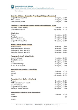 F01-FP08_04
02/02/2012
29
Colección del Museo Ruso de San Petersburgo/Málaga. (Tabacalera)
La gran familia española 3 de julio / 22:15h
Anna Karenina 24 de julio / 22:15h
Ocho apellidos vascos 31 de julio / 22:15h
Lagunillas. (Centro) Proyecciones accesibles subtituladas para sordos
Justin y la espada del valor 1 de julio / 22:15h
Ocho apellidos vascos 5 de agosto / 22:15h
Muelle Uno
Futbolín 11 de julio / 22:15h
Tres bodas de más 19 de julio / 22:15h
Ocho apellidos vascos 24 de julio / 22:15h
La gran familia española 2 de agosto / 22:15h
Museo Carmen Thyssen Málaga
Novio a la vista 9 de julio / 22:00h
Muerte en Venecia (V.O.S.E.) 16 de julio / 22:00h
Pauline en la playa (V.O.S.E.) 23 de julio / 22:00h
Moonrise Kingdom (V.O.S.E.) 30 de julio / 22:00h
Parque de la Alegría (Ciudad Jardín)
La LEGO película 4 de julio / 22:15h
Tres bodas de más 7 de julio / 22:15h
Tarzán 18 de julio / 22:15h
Lluvia de albóndigas 2 21 de julio / 22:15h
El tour de los Muppets 30 de julio / 22:15h
Parque del cine (Teatinos - Universidad)
Turbo 7 de julio / 22:15h
Futbolín 21 de julio / 22:15h
Río 2 4 de agosto / 22:15h
Parque del Norte (Bailén - Miraflores)
Futbolín 5 de julio / 22:15h
X-Men: días del futuro pasado 9 de julio / 22:15h
La LEGO película 17 de julio / 22:15h
La gran familia española 23 de julio / 22:15h
Justin y la espada del valor 6 de agosto / 22:15h
Parque Isidoro Gallego (Cruz de Humilladero)
Tarzán 11 de julio / 22:15h
 