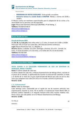 F01-FP08_04
02/02/2012
43
- PROGRAMA DE VISITAS ESCOLARES. Visita guiada a escolares
- Itinerario Conoce tu ciudad desde el MUPAM. Martes a viernes de 10:00 a
14:00 h.
El Museo cuenta con monitores especializados para la adaptación de las visitas a las
necesidades de las personas con discapacidad.
Lugar: Museo del Patrimonio Municipal (MUPAM). Pº de Reding, 1.
Teléfono: 951928710-08-07
difusionmuseo@malaga.eu
www.cultura.malaga.eu
Museo Revello de Toro
Escuela de Verano 2015.
Día 29, 30, 1 y 2 de julio. Para niños entre 5 y 11 años. En horario de 11:00h a 14:00h.
Precio por niño 22 € por los cuatro días, 19€ reducida (familia numerosa).
Lugar: Museo Revello de Toro. C/. Afligidos, 5
Horario: Martes a sábados: 10 a 20 h. Domingos y festivos: 10 a 14 h. Cerrado: los
lunes, el 25 de diciembre y el 1 de enero, y las tardes del 24 y 31 de diciembre.
Teléfono: 952 062 069
www.cultura.malaga.eu
www.museorevellodetoro.malaga.eu
Museo Automovilístico Málaga
VISITA GUIADA A LA COLECCIÓN PERMANENTE DE CASI UN CENTENAR DE
VEHÍCULOS, MODA Y DISEÑO.
Fecha: El último sábado de cada mes.
El último sábado de cada mes, el Museo Automovilístico de Málaga ofrece, incluido en
el precio de tu entrada, la oportunidad de recorrer la evolución del automóvil, la moda
y el diseño de la mano de un guía especializado del Museo por cada una de las diez
salas que componen esta colección única en el mundo. (mínimo 15 personas).
Horario: 12:30.
1, 2, 3 ¡Arrancamos!
Fecha: Todos los domingos.
Cada domingo serás sorprendido por el rugido de uno de nuestros vehículos más
espectaculares durante tu visita. No te pierdas el espectacular Aston Martin DB4, el
brillante Cadillac Eldorado o el elegante Packard entre otros muchos modelos más.
Piezas únicas que sólo podrás ver en el Museo Automovilístico de Málaga.
Horario: 12:30h.
 