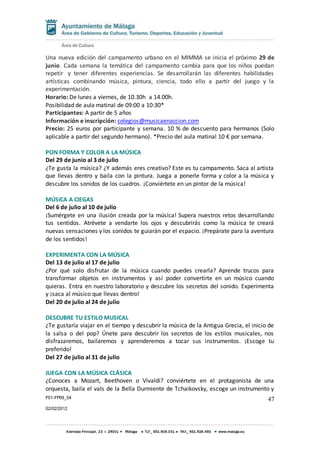 F01-FP08_04
02/02/2012
47
Una nueva edición del campamento urbano en el MIMMA se inicia el próximo 29 de
junio. Cada semana la temática del campamento cambia para que los niños puedan
repetir y tener diferentes experiencias. Se desarrollarán las diferentes habilidades
artísticas combinando música, pintura, ciencia, todo ello a partir del juego y la
experimentación.
Horario: De lunes a viernes, de 10.30h a 14.00h.
Posibilidad de aula matinal de 09:00 a 10:30*
Participantes: A partir de 5 años
Información e inscripción: colegios@musicaenaccion.com
Precio: 25 euros por participante y semana. 10 % de descuento para hermanos (Solo
aplicable a partir del segundo hermano). *Precio del aula matinal 10 € por semana.
PON FORMA Y COLOR A LA MÚSICA
Del 29 de junio al 3 de julio
¿Te gusta la música? ¿Y además eres creativo? Este es tu campamento. Saca al artista
que llevas dentro y baila con la pintura. Juega a ponerle forma y color a la música y
descubre los sonidos de los cuadros. ¡Conviértete en un pintor de la música!
MÚSICA A CIEGAS
Del 6 de julio al 10 de julio
¡Sumérgete en una ilusión creada por la música! Supera nuestros retos desarrollando
tus sentidos. Atrévete a vendarte los ojos y descubrirás como la música te creará
nuevas sensaciones y los sonidos te guiarán por el espacio. ¡Prepárate para la aventura
de los sentidos!
EXPERIMENTA CON LA MÚSICA
Del 13 de julio al 17 de julio
¿Por qué solo disfrutar de la música cuando puedes crearla? Aprende trucos para
transformar objetos en instrumentos y así poder convertirte en un músico cuando
quieras. Entra en nuestro laboratorio y descubre los secretos del sonido. Experimenta
y ¡saca al músico que llevas dentro!
Del 20 de julio al 24 de julio
DESCUBRE TU ESTILO MUSICAL
¿Te gustaría viajar en el tiempo y descubrir la música de la Antigua Grecia, el inicio de
la salsa o del pop? Únete para descubrir los secretos de los estilos musicales, nos
disfrazaremos, bailaremos y aprenderemos a tocar sus instrumentos. ¡Escoge tu
preferido!
Del 27 de julio al 31 de julio
JUEGA CON LA MÚSICA CLÁSICA
¿Conoces a Mozart, Beethoven o Vivaldi? conviértete en el protagonista de una
orquesta, baila el vals de la Bella Durmiente de Tchaikovsky, escoge un instrumento y
 
