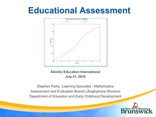 Educational Assessment
Stephen Parks, Learning Specialist - Mathematics
Assessment and Evaluation Branch (Anglophone Division)
Department of Education and Early Childhood Development
Atlantic Education International
July 21, 2015
0
0 .2
0 .4
0 .6
0 .8
1 .0
-3 -2 -1 0 1 2 3
b
Ab il ity
Probability
Item Characteristic Curve: ITEM0001
a = 0 .5 3 9 b = 0 . 2 0 2
 